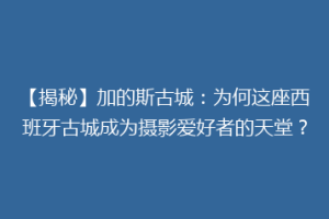 【揭秘】加的斯古城：为何这座西班牙古城成为摄影爱好者的天堂？