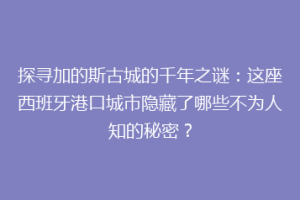 探寻加的斯古城的千年之谜：这座西班牙港口城市隐藏了哪些不为人知的秘密？