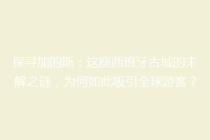 探寻加的斯：这座西班牙古城的未解之谜，为何如此吸引全球游客？