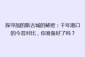探寻加的斯古城的秘密：千年港口的今昔对比，你准备好了吗？