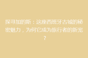探寻加的斯：这座西班牙古城的秘密魅力，为何它成为旅行者的新宠？