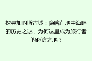 探寻加的斯古城：隐藏在地中海畔的历史之谜，为何这里成为旅行者的必访之地？