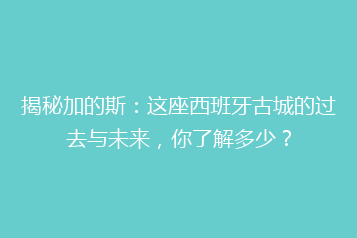 揭秘加的斯:这座西班牙古城的过去与未来,你了解多少?