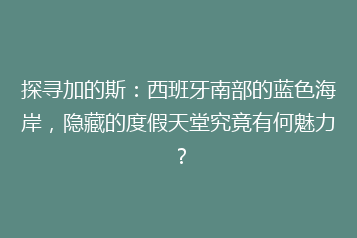 探寻加的斯:西班牙南部的蓝色海岸,隐藏的度假天堂究竟有何魅力?