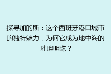 探寻加的斯:这个西班牙港口城市的独特魅力,为何它成为地中海的璀璨明珠?