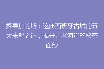 探寻加的斯:这座西班牙古城的五大未解之谜,揭开古老海岸的秘密面纱