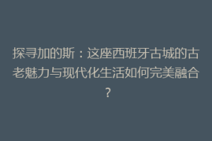 探寻加的斯：这座西班牙古城的古老魅力与现代化生活如何完美融合？