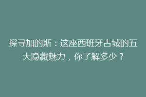 探寻加的斯：这座西班牙古城的五大隐藏魅力，你了解多少？
