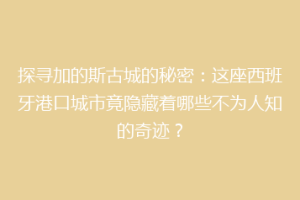 探寻加的斯古城的秘密：这座西班牙港口城市竟隐藏着哪些不为人知的奇迹？