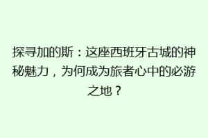 探寻加的斯：这座西班牙古城的神秘魅力，为何成为旅者心中的必游之地？