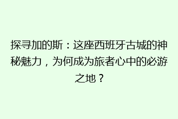 探寻加的斯:这座西班牙古城的神秘魅力,为何成为旅者心中的必游之地?