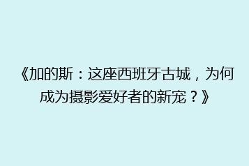 《加的斯：这座西班牙古城，为何成为摄影爱好者的新宠？》