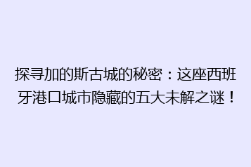 探寻加的斯古城的秘密:这座西班牙港口城市隐藏的五大未解之谜!