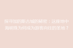 探寻加的斯古城的秘密：这座地中海明珠为何成为游客向往的圣地？