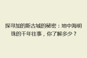探寻加的斯古城的秘密：地中海明珠的千年往事，你了解多少？