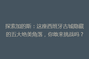 探索加的斯：这座西班牙古城隐藏的五大绝美角落，你敢来挑战吗？