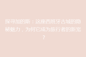 探寻加的斯：这座西班牙古城的隐秘魅力，为何它成为旅行者的新宠？