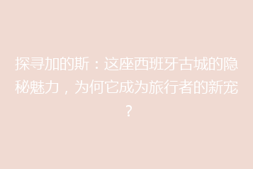 探寻加的斯:这座西班牙古城的隐秘魅力,为何它成为旅行者的新宠?