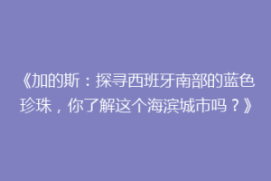 《加的斯：探寻西班牙南部的蓝色珍珠，你了解这个海滨城市吗？》
