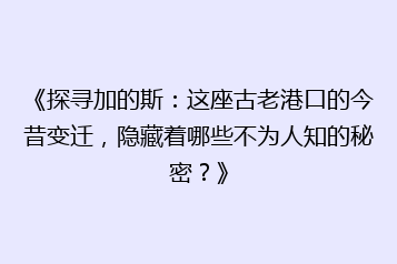 《探寻加的斯:这座古老港口的今昔变迁,隐藏着哪些不为人知的秘密?》