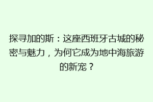 探寻加的斯：这座西班牙古城的秘密与魅力，为何它成为地中海旅游的新宠？