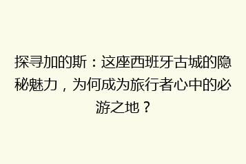 探寻加的斯:这座西班牙古城的隐秘魅力,为何成为旅行者心中的必游之地?
