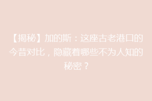【揭秘】加的斯：这座古老港口的今昔对比，隐藏着哪些不为人知的秘密？