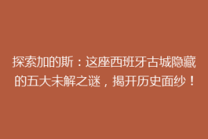 探索加的斯：这座西班牙古城隐藏的五大未解之谜，揭开历史面纱！