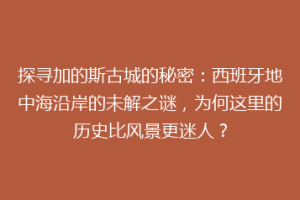 探寻加的斯古城的秘密：西班牙地中海沿岸的未解之谜，为何这里的历史比风景更迷人？