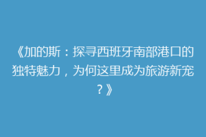 《加的斯：探寻西班牙南部港口的独特魅力，为何这里成为旅游新宠？》