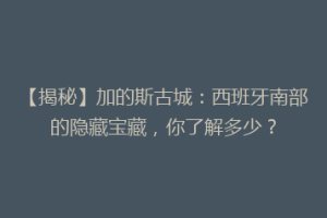 【揭秘】加的斯古城：西班牙南部的隐藏宝藏，你了解多少？