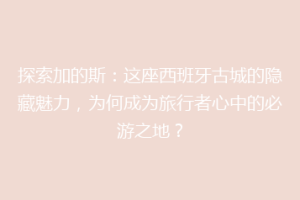 探索加的斯：这座西班牙古城的隐藏魅力，为何成为旅行者心中的必游之地？