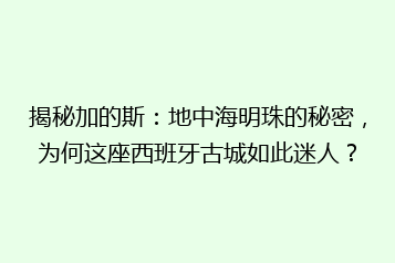 揭秘加的斯:地中海明珠的秘密,为何这座西班牙古城如此迷人?
