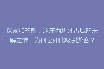 探索加的斯:这座西班牙古城的未解之谜,为何它如此吸引游客?