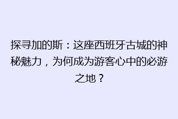 探寻加的斯：这座西班牙古城的神秘魅力，为何成为游客心中的必游之地？