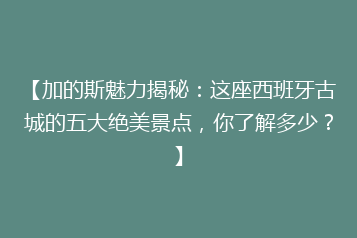 【加的斯魅力揭秘:这座西班牙古城的五大绝美景点,你了解多少?】
