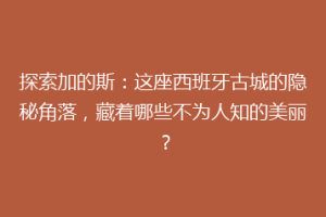 探索加的斯：这座西班牙古城的隐秘角落，藏着哪些不为人知的美丽？