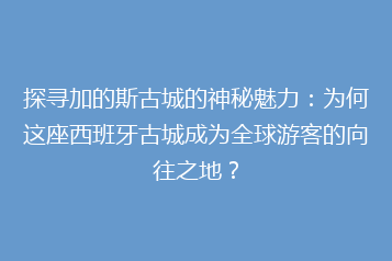 探寻加的斯古城的神秘魅力：为何这座西班牙古城成为全球游客的向往之地？