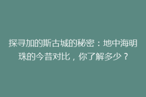 探寻加的斯古城的秘密：地中海明珠的今昔对比，你了解多少？