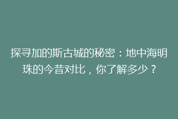 探寻加的斯古城的秘密:地中海明珠的今昔对比,你了解多少?