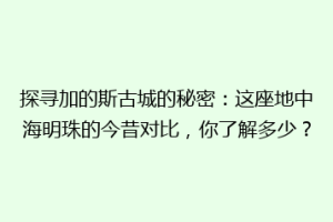 探寻加的斯古城的秘密：这座地中海明珠的今昔对比，你了解多少？