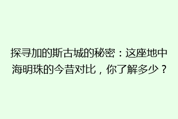 探寻加的斯古城的秘密:这座地中海明珠的今昔对比,你了解多少?
