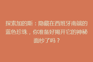 探索加的斯：隐藏在西班牙南端的蓝色珍珠，你准备好揭开它的神秘面纱了吗？