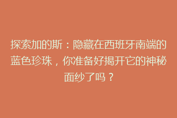 探索加的斯：隐藏在西班牙南端的蓝色珍珠，你准备好揭开它的神秘面纱了吗？