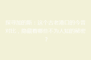 探寻加的斯：这个古老港口的今昔对比，隐藏着哪些不为人知的秘密？