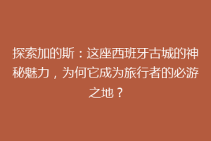 探索加的斯：这座西班牙古城的神秘魅力，为何它成为旅行者的必游之地？
