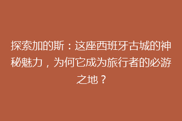 探索加的斯:这座西班牙古城的神秘魅力,为何它成为旅行者的必游之地?