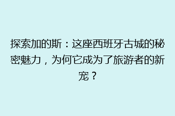 探索加的斯：这座西班牙古城的秘密魅力，为何它成为了旅游者的新宠？